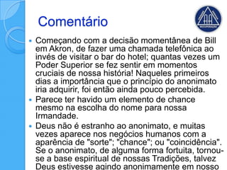 Comentário
 Começando com a decisão momentânea de Bill
  em Akron, de fazer uma chamada telefônica ao
  invés de visitar o bar do hotel; quantas vezes um
  Poder Superior se fez sentir em momentos
  cruciais de nossa história! Naqueles primeiros
  dias a importância que o princípio do anonimato
  iria adquirir, foi então ainda pouco percebida.
 Parece ter havido um elemento de chance
  mesmo na escolha do nome para nossa
  Irmandade.
 Deus não é estranho ao anonimato, e muitas
  vezes aparece nos negócios humanos com a
  aparência de "sorte"; "chance"; ou "coincidência".
  Se o anonimato, de alguma forma fortuita, tornou-
  se a base espiritual de nossas Tradições, talvez
  Deus estivesse agindo anonimamente em nosso
 