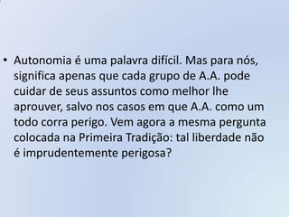 • Autonomia é uma palavra difícil. Mas para nós,
  significa apenas que cada grupo de A.A. pode
  cuidar de seus assuntos como melhor lhe
  aprouver, salvo nos casos em que A.A. como um
  todo corra perigo. Vem agora a mesma pergunta
  colocada na Primeira Tradição: tal liberdade não
  é imprudentemente perigosa?
 