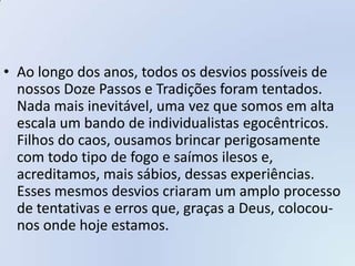 • Ao longo dos anos, todos os desvios possíveis de
  nossos Doze Passos e Tradições foram tentados.
  Nada mais inevitável, uma vez que somos em alta
  escala um bando de individualistas egocêntricos.
  Filhos do caos, ousamos brincar perigosamente
  com todo tipo de fogo e saímos ilesos e,
  acreditamos, mais sábios, dessas experiências.
  Esses mesmos desvios criaram um amplo processo
  de tentativas e erros que, graças a Deus, colocou-
  nos onde hoje estamos.
 