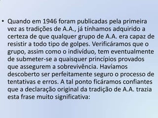 • Quando em 1946 foram publicadas pela primeira
  vez as tradições de A.A., já tínhamos adquirido a
  certeza de que qualquer grupo de A.A. era capaz de
  resistir a todo tipo de golpes. Verificáramos que o
  grupo, assim como o indivíduo, tem eventualmente
  de submeter-se a quaisquer princípios provados
  que assegurem a sobrevivência. Havíamos
  descoberto ser perfeitamente seguro o processo de
  tentativas e erros. A tal ponto ficáramos confiantes
  que a declaração original da tradição de A.A. trazia
  esta frase muito significativa:
 