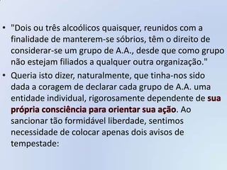 • "Dois ou três alcoólicos quaisquer, reunidos com a
  finalidade de manterem-se sóbrios, têm o direito de
  considerar-se um grupo de A.A., desde que como grupo
  não estejam filiados a qualquer outra organização."
• Queria isto dizer, naturalmente, que tinha-nos sido
  dada a coragem de declarar cada grupo de A.A. uma
  entidade individual, rigorosamente dependente de
                                              . Ao
  sancionar tão formidável liberdade, sentimos
  necessidade de colocar apenas dois avisos de
  tempestade:
 
