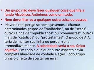 • Haveria real perigo se começássemos a chamar
  determinados grupos de "molhados", ou de "secos",
  outros ainda de "republicanos" ou "comunistas", outros
  mais de "católicos" ou "protestantes". O grupo de A.A.
  teria de manter sua linha ou perder-se-ia
  irremediavelmente.
            Em todo e qualquer outro aspecto havia
  completa liberdade de vontade e ação. Todo grupo
  tinha o direito de acertar ou errar.
 