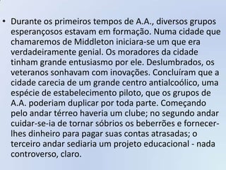• Durante os primeiros tempos de A.A., diversos grupos
  esperançosos estavam em formação. Numa cidade que
  chamaremos de Middleton iniciara-se um que era
  verdadeiramente genial. Os moradores da cidade
  tinham grande entusiasmo por ele. Deslumbrados, os
  veteranos sonhavam com inovações. Concluíram que a
  cidade carecia de um grande centro antialcoólico, uma
  espécie de estabelecimento piloto, que os grupos de
  A.A. poderiam duplicar por toda parte. Começando
  pelo andar térreo haveria um clube; no segundo andar
  cuidar-se-ia de tornar sóbrios os beberrões e fornecer-
  lhes dinheiro para pagar suas contas atrasadas; o
  terceiro andar sediaria um projeto educacional - nada
  controverso, claro.
 