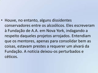 • Houve, no entanto, alguns dissidentes
  conservadores entre os alcoólicos. Eles escreveram
  à Fundação de A.A. em Nova York, indagando a
  respeito daqueles projetos arrojados. Entendiam
  que os mentores, apenas para consolidar bem as
  coisas, estavam prestes a requerer um alvará da
  Fundação. A notícia deixou-os perturbados e
  céticos.
 