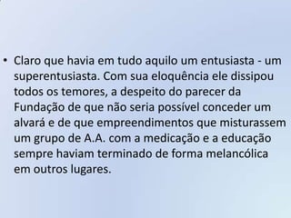 • Claro que havia em tudo aquilo um entusiasta - um
  superentusiasta. Com sua eloquência ele dissipou
  todos os temores, a despeito do parecer da
  Fundação de que não seria possível conceder um
  alvará e de que empreendimentos que misturassem
  um grupo de A.A. com a medicação e a educação
  sempre haviam terminado de forma melancólica
  em outros lugares.
 