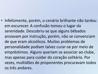 • Infelizmente, porém, o cenário brilhante não tardou
  em escurecer. A confusão tomou o lugar da
  serenidade. Descobriu-se que alguns bêbados
  ansiavam por instrução, porém, não se convenciam
  de que eram alcoólicos. Muitos problemas de
  personalidade podiam talvez curar-se por meio de
  empréstimos. Alguns queriam se associar ao clube,
  mas apenas para cuidar do coração solitário. Por
  vezes, multidões de proponentes procuravam todos
  os três andares.
 