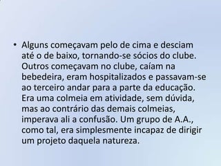 • Alguns começavam pelo de cima e desciam
  até o de baixo, tornando-se sócios do clube.
  Outros começavam no clube, caíam na
  bebedeira, eram hospitalizados e passavam-se
  ao terceiro andar para a parte da educação.
  Era uma colmeia em atividade, sem dúvida,
  mas ao contrário das demais colmeias,
  imperava ali a confusão. Um grupo de A.A.,
  como tal, era simplesmente incapaz de dirigir
  um projeto daquela natureza.
 