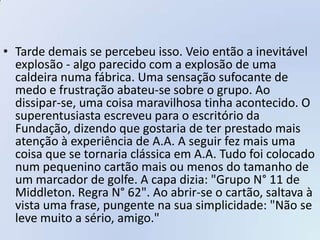• Tarde demais se percebeu isso. Veio então a inevitável
  explosão - algo parecido com a explosão de uma
  caldeira numa fábrica. Uma sensação sufocante de
  medo e frustração abateu-se sobre o grupo. Ao
  dissipar-se, uma coisa maravilhosa tinha acontecido. O
  superentusiasta escreveu para o escritório da
  Fundação, dizendo que gostaria de ter prestado mais
  atenção à experiência de A.A. A seguir fez mais uma
  coisa que se tornaria clássica em A.A. Tudo foi colocado
  num pequenino cartão mais ou menos do tamanho de
  um marcador de golfe. A capa dizia: "Grupo N° 11 de
  Middleton. Regra N° 62". Ao abrir-se o cartão, saltava à
  vista uma frase, pungente na sua simplicidade: "Não se
  leve muito a sério, amigo."
 