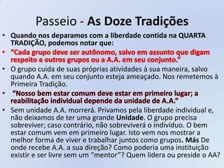 Passeio - As Doze Tradições
• Quando nos deparamos com a liberdade contida na QUARTA
  TRADIÇÃO, podemos notar que:


• O grupo cuida de suas próprias atividades à sua maneira, salvo
  quando A.A. em seu conjunto esteja ameaçado. Nos remetemos à
  Primeira Tradição.


• Sem unidade A.A. morrerá. Privamos pela liberdade individual e,
  não deixamos de ter uma grande Unidade. O grupo precisa
  sobreviver; caso contrário, não sobreviverá o indivíduo. O bem
  estar comum vem em primeiro lugar. Isto vem nos mostrar a
  melhor forma de viver e trabalhar juntos como grupos. Más De
  onde recebe A.A. a sua direção? Como poderia uma instituição
  existir e ser livre sem um “mentor”? Quem lidera ou preside o AA?
 