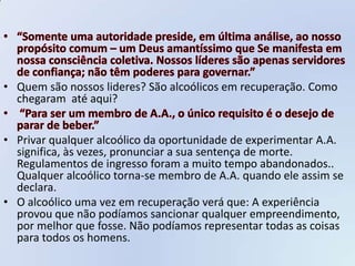 • Quem são nossos lideres? São alcoólicos em recuperação. Como
  chegaram até aqui?


• Privar qualquer alcoólico da oportunidade de experimentar A.A.
  significa, às vezes, pronunciar a sua sentença de morte.
  Regulamentos de ingresso foram a muito tempo abandonados..
  Qualquer alcoólico torna-se membro de A.A. quando ele assim se
  declara.
• O alcoólico uma vez em recuperação verá que: A experiência
  provou que não podíamos sancionar qualquer empreendimento,
  por melhor que fosse. Não podíamos representar todas as coisas
  para todos os homens.
 