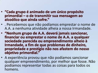 • . Percebemos que não podíamos emprestar o nome de
  A.A. a nenhuma atividade alheia a nossa Irmandade.




• A experiência provou que não podíamos sancionar
  qualquer empreendimento, por melhor que fosse. Não
  podíamos representar todas as coisas para todos os
  homens.
 