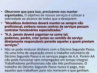 • Observem que para isso, precisamos nos manter
  organizados, O objetivo de nossos serviços é colocar a
  sobriedade ao alcance de todos que a desejarem.




• Não se pode misturar dinheiro com o Décimo Segundo Passo.
  Há uma linha de separação entre o trabalho voluntário de
  Décimo Segundo Passo e os serviços pagos de A.A. Porém AA
  não pode funcionar sem empregados em tempo integral.
  Trabalhadores profissionais não são AAs profissionais. O
  trabalho do Décimo Segundo Passo nunca é pago, mas
  aqueles que trabalham para nós merecem o que ganham.
 