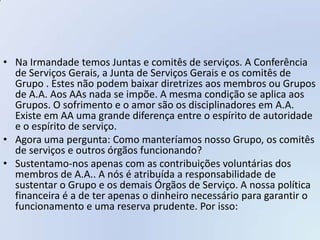 • Na Irmandade temos Juntas e comitês de serviços. A Conferência
  de Serviços Gerais, a Junta de Serviços Gerais e os comitês de
  Grupo . Estes não podem baixar diretrizes aos membros ou Grupos
  de A.A. Aos AAs nada se impõe. A mesma condição se aplica aos
  Grupos. O sofrimento e o amor são os disciplinadores em A.A.
  Existe em AA uma grande diferença entre o espírito de autoridade
  e o espírito de serviço.
• Agora uma pergunta: Como manteríamos nosso Grupo, os comitês
  de serviços e outros órgãos funcionando?
• Sustentamo-nos apenas com as contribuições voluntárias dos
  membros de A.A.. A nós é atribuída a responsabilidade de
  sustentar o Grupo e os demais Órgãos de Serviço. A nossa política
  financeira é a de ter apenas o dinheiro necessário para garantir o
  funcionamento e uma reserva prudente. Por isso:
 