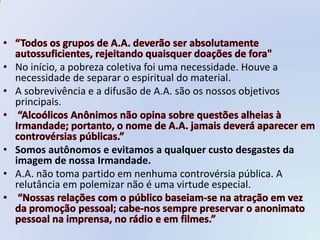 • No início, a pobreza coletiva foi uma necessidade. Houve a
  necessidade de separar o espiritual do material.
• A sobrevivência e a difusão de A.A. são os nossos objetivos
  principais.



• Somos autônomos e evitamos a qualquer custo desgastes da
  imagem de nossa Irmandade.
• A.A. não toma partido em nenhuma controvérsia pública. A
  relutância em polemizar não é uma virtude especial.
 