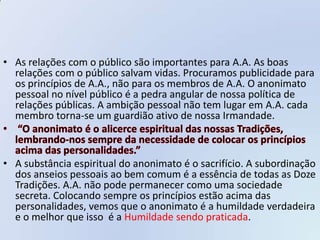 • As relações com o público são importantes para A.A. As boas
  relações com o público salvam vidas. Procuramos publicidade para
  os princípios de A.A., não para os membros de A.A. O anonimato
  pessoal no nível público é a pedra angular de nossa política de
  relações públicas. A ambição pessoal não tem lugar em A.A. cada
  membro torna-se um guardião ativo de nossa Irmandade.



• A substância espiritual do anonimato é o sacrifício. A subordinação
  dos anseios pessoais ao bem comum é a essência de todas as Doze
  Tradições. A.A. não pode permanecer como uma sociedade
  secreta. Colocando sempre os princípios estão acima das
  personalidades, vemos que o anonimato é a humildade verdadeira
  e o melhor que isso é a Humildade sendo praticada.
 