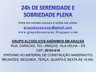 Entre em contato conosco e venha nos visitar.
            grupodeaaaracas@gmail.com
        w w w. g r u p o d e a a a r a c a s . b l o g s p o t . c o m

     GRUPO ALCOÓLICOS ANÔNIMOS EM ARAÇÁS
     RUA: CARACAS, 103 - ARAÇAS, VILA VELHA – ES
                   CEP: 29103-019
 (PRÓXIMO AO MATERIAL DE CONSTRUÇÃO MADERAUTO)
REUNIÕES: SEGUNDA, TERÇA, QUARTA E SEXTA ÀS 19:30h.
 