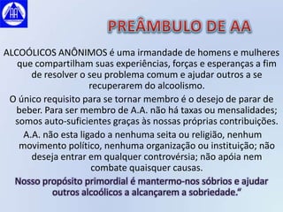 ALCOÓLICOS ANÔNIMOS é uma irmandade de homens e mulheres
   que compartilham suas experiências, forças e esperanças a fim
      de resolver o seu problema comum e ajudar outros a se
                     recuperarem do alcoolismo.
 O único requisito para se tornar membro é o desejo de parar de
   beber. Para ser membro de A.A. não há taxas ou mensalidades;
  somos auto-suficientes graças às nossas próprias contribuições.
    A.A. não esta ligado a nenhuma seita ou religião, nenhum
   movimento político, nenhuma organização ou instituição; não
      deseja entrar em qualquer controvérsia; não apóia nem
                      combate quaisquer causas.
  Nosso propósito primordial é mantermo-nos sóbrios e ajudar
            outros alcoólicos a alcançarem a sobriedade.“
 