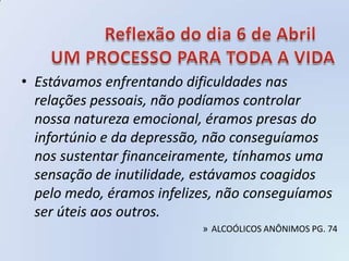 • Estávamos enfrentando dificuldades nas
  relações pessoais, não podíamos controlar
  nossa natureza emocional, éramos presas do
  infortúnio e da depressão, não conseguíamos
  nos sustentar financeiramente, tínhamos uma
  sensação de inutilidade, estávamos coagidos
  pelo medo, éramos infelizes, não conseguíamos
  ser úteis aos outros.
                           » ALCOÓLICOS ANÔNIMOS PG. 74
 