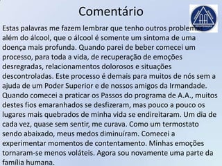 Comentário
Estas palavras me fazem lembrar que tenho outros problemas
além do álcool, que o álcool é somente um sintoma de uma
doença mais profunda. Quando parei de beber comecei um
processo, para toda a vida, de recuperação de emoções
desregradas, relacionamentos dolorosos e situações
descontroladas. Este processo é demais para muitos de nós sem a
ajuda de um Poder Superior e de nossos amigos da Irmandade.
Quando comecei a praticar os Passos do programa de A.A., muitos
destes fios emaranhados se desfizeram, mas pouco a pouco os
lugares mais quebrados de minha vida se endireitaram. Um dia de
cada vez, quase sem sentir, me curava. Como um termostato
sendo abaixado, meus medos diminuíram. Comecei a
experimentar momentos de contentamento. Minhas emoções
tornaram-se menos voláteis. Agora sou novamente uma parte da
família humana.
 