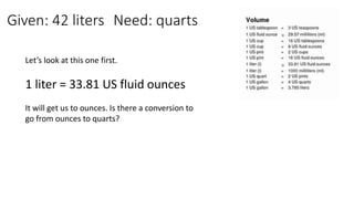 Given: 42 liters Need: quarts
Let’s look at this one first.
1 liter = 33.81 US fluid ounces
It will get us to ounces. Is there a conversion to
go from ounces to quarts?
 