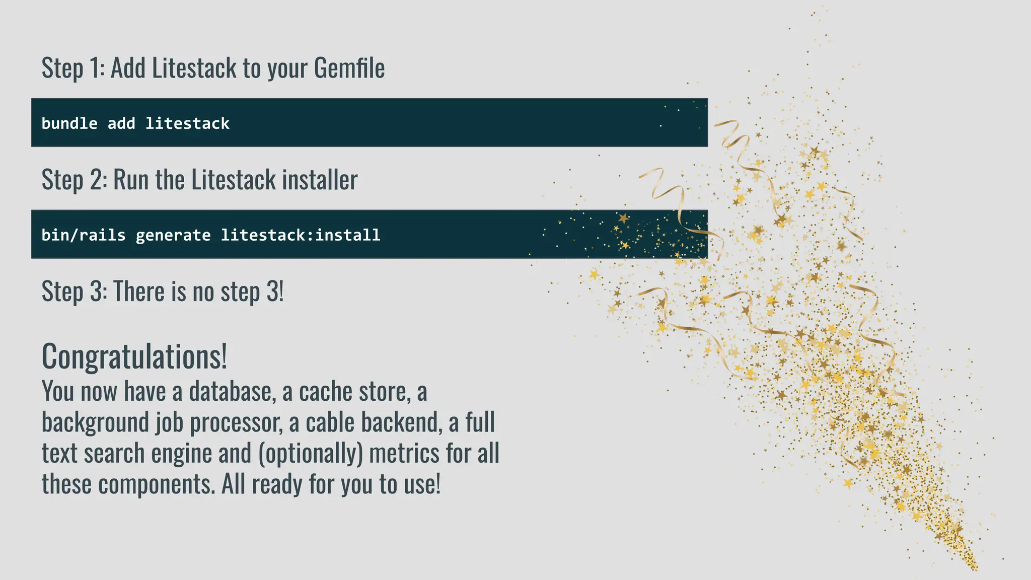 bundle add litestack
Step 1: Add Litestack to your Gemﬁle
bin/rails generate litestack:install
Step 2: Run the Litestack installer
Step 3: There is no step 3!
Congratulations!
You now have a database, a cache store, a
background job processor, a cable backend, a full
text search engine and (optionally) metrics for all
these components. All ready for you to use!
 