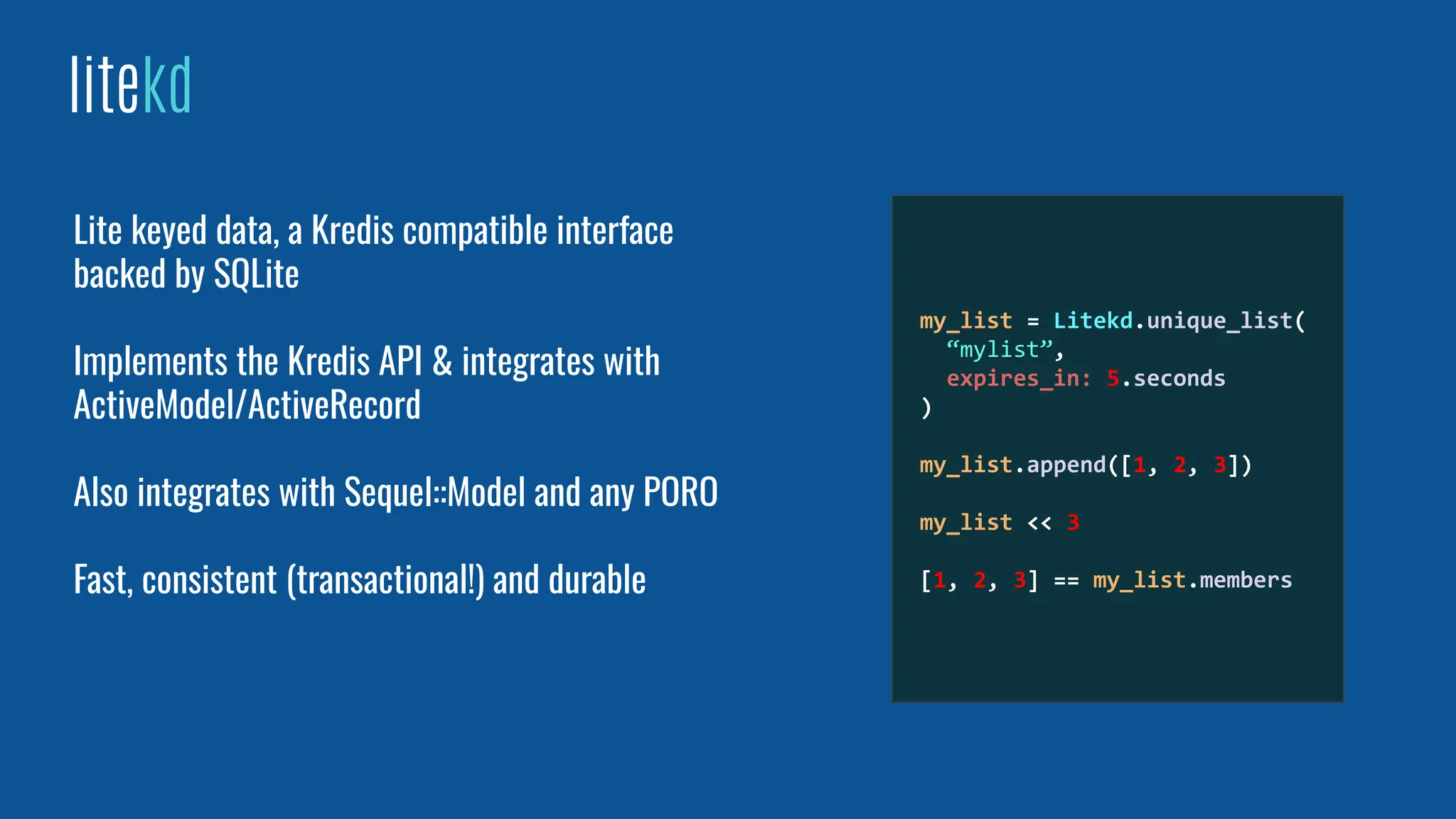 litekd
Lite keyed data, a Kredis compatible interface
backed by SQLite
Implements the Kredis API & integrates with
ActiveModel/ActiveRecord
Also integrates with Sequel::Model and any PORO
Fast, consistent (transactional!) and durable
my_list = Litekd.unique_list(
“mylist”,
expires_in: 5.seconds
)
my_list.append([1, 2, 3])
my_list << 3
[1, 2, 3] == my_list.members
 