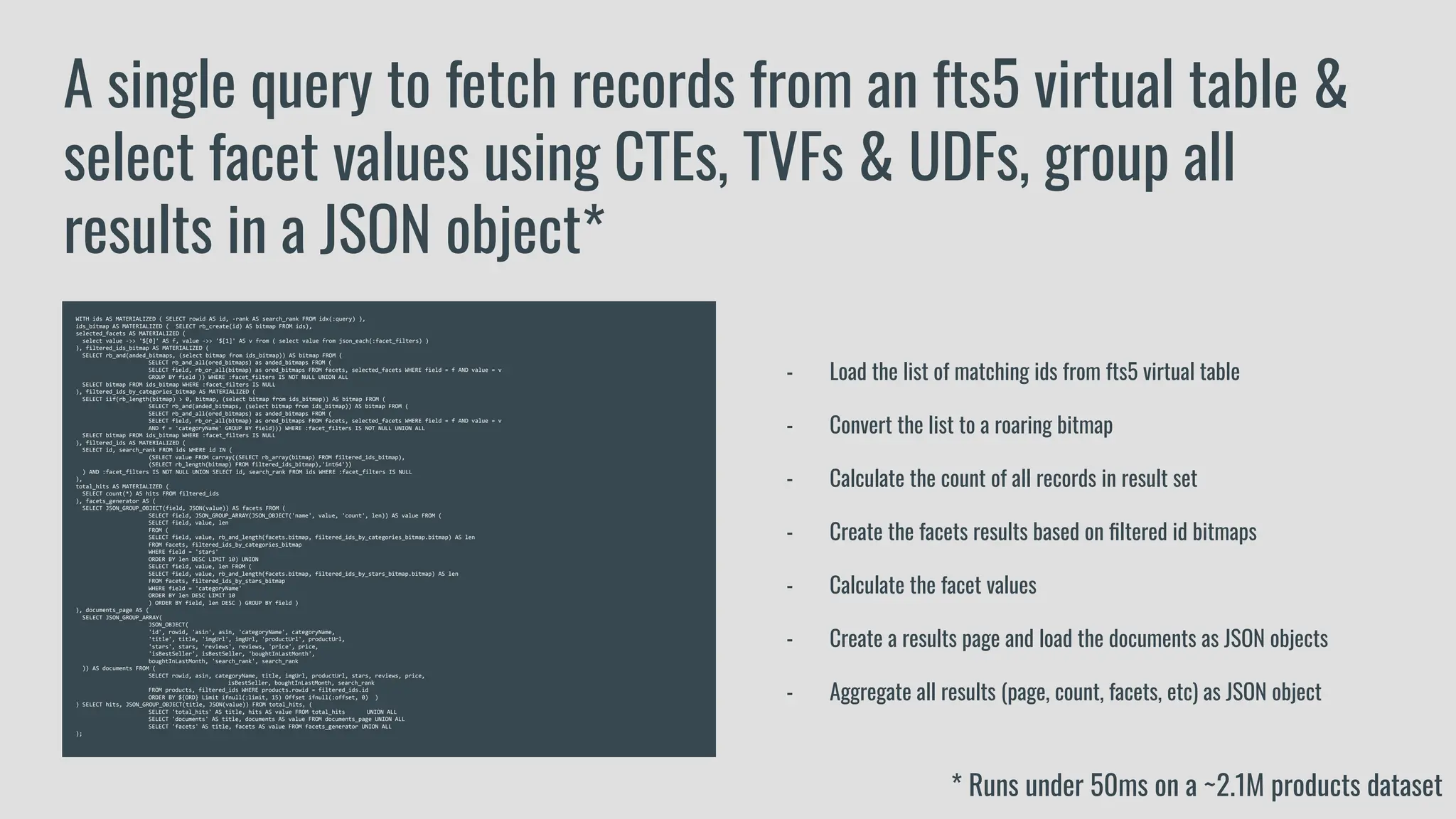 WITH ids AS MATERIALIZED ( SELECT rowid AS id, -rank AS search_rank FROM idx(:query) ),
ids_bitmap AS MATERIALIZED ( SELECT rb_create(id) AS bitmap FROM ids),
selected_facets AS MATERIALIZED (
select value ->> '$[0]' AS f, value ->> '$[1]' AS v from ( select value from json_each(:facet_filters) )
), filtered_ids_bitmap AS MATERIALIZED (
SELECT rb_and(anded_bitmaps, (select bitmap from ids_bitmap)) AS bitmap FROM (
SELECT rb_and_all(ored_bitmaps) as anded_bitmaps FROM (
SELECT field, rb_or_all(bitmap) as ored_bitmaps FROM facets, selected_facets WHERE field = f AND value = v
GROUP BY field )) WHERE :facet_filters IS NOT NULL UNION ALL
SELECT bitmap FROM ids_bitmap WHERE :facet_filters IS NULL
), filtered_ids_by_categories_bitmap AS MATERIALIZED (
SELECT iif(rb_length(bitmap) > 0, bitmap, (select bitmap from ids_bitmap)) AS bitmap FROM (
SELECT rb_and(anded_bitmaps, (select bitmap from ids_bitmap)) AS bitmap FROM (
SELECT rb_and_all(ored_bitmaps) as anded_bitmaps FROM (
SELECT field, rb_or_all(bitmap) as ored_bitmaps FROM facets, selected_facets WHERE field = f AND value = v
AND f = 'categoryName' GROUP BY field))) WHERE :facet_filters IS NOT NULL UNION ALL
SELECT bitmap FROM ids_bitmap WHERE :facet_filters IS NULL
), filtered_ids AS MATERIALIZED (
SELECT id, search_rank FROM ids WHERE id IN (
(SELECT value FROM carray((SELECT rb_array(bitmap) FROM filtered_ids_bitmap),
(SELECT rb_length(bitmap) FROM filtered_ids_bitmap),'int64'))
) AND :facet_filters IS NOT NULL UNION SELECT id, search_rank FROM ids WHERE :facet_filters IS NULL
),
total_hits AS MATERIALIZED (
SELECT count(*) AS hits FROM filtered_ids
), facets_generator AS (
SELECT JSON_GROUP_OBJECT(field, JSON(value)) AS facets FROM (
SELECT field, JSON_GROUP_ARRAY(JSON_OBJECT('name', value, 'count', len)) AS value FROM (
SELECT field, value, len
FROM (
SELECT field, value, rb_and_length(facets.bitmap, filtered_ids_by_categories_bitmap.bitmap) AS len
FROM facets, filtered_ids_by_categories_bitmap
WHERE field = 'stars'
ORDER BY len DESC LIMIT 10) UNION
SELECT field, value, len FROM (
SELECT field, value, rb_and_length(facets.bitmap, filtered_ids_by_stars_bitmap.bitmap) AS len
FROM facets, filtered_ids_by_stars_bitmap
WHERE field = 'categoryName'
ORDER BY len DESC LIMIT 10
) ORDER BY field, len DESC ) GROUP BY field )
), documents_page AS (
SELECT JSON_GROUP_ARRAY(
JSON_OBJECT(
'id', rowid, 'asin', asin, 'categoryName', categoryName,
'title', title, 'imgUrl', imgUrl, 'productUrl', productUrl,
'stars', stars, 'reviews', reviews, 'price', price,
'isBestSeller', isBestSeller, 'boughtInLastMonth',
boughtInLastMonth, 'search_rank', search_rank
)) AS documents FROM (
SELECT rowid, asin, categoryName, title, imgUrl, productUrl, stars, reviews, price,
isBestSeller, boughtInLastMonth, search_rank
FROM products, filtered_ids WHERE products.rowid = filtered_ids.id
ORDER BY ${ORD} Limit ifnull(:limit, 15) Offset ifnull(:offset, 0) )
) SELECT hits, JSON_GROUP_OBJECT(title, JSON(value)) FROM total_hits, (
SELECT 'total_hits' AS title, hits AS value FROM total_hits UNION ALL
SELECT 'documents' AS title, documents AS value FROM documents_page UNION ALL
SELECT 'facets' AS title, facets AS value FROM facets_generator UNION ALL
);
A single query to fetch records from an fts5 virtual table &
select facet values using CTEs, TVFs & UDFs, group all
results in a JSON object*
- Load the list of matching ids from fts5 virtual table
- Convert the list to a roaring bitmap
- Calculate the count of all records in result set
- Create the facets results based on ﬁltered id bitmaps
- Calculate the facet values
- Create a results page and load the documents as JSON objects
- Aggregate all results (page, count, facets, etc) as JSON object
* Runs under 50ms on a ~2.1M products dataset
 