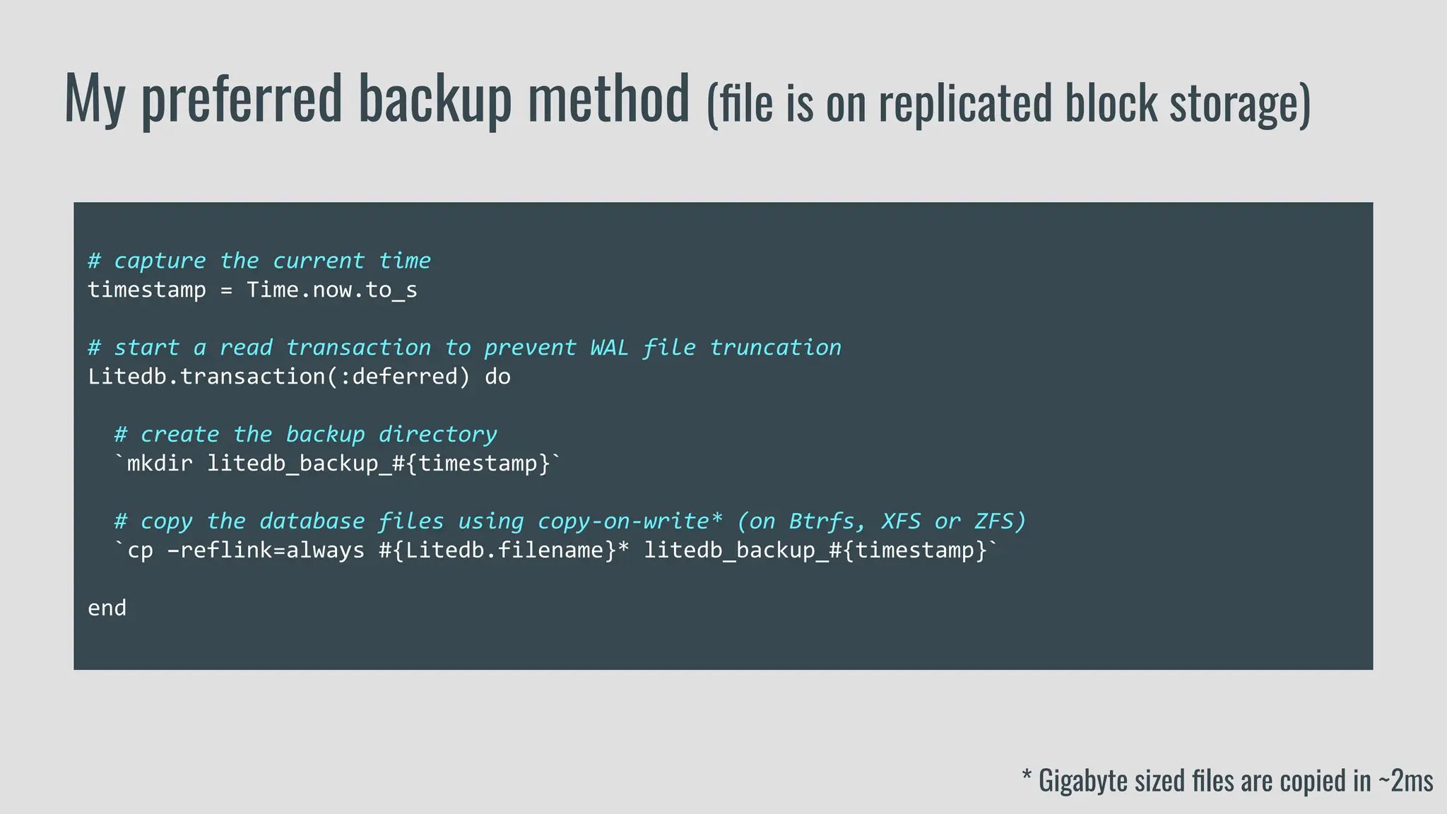 # capture the current time
timestamp = Time.now.to_s
# start a read transaction to prevent WAL file truncation
Litedb.transaction(:deferred) do
# create the backup directory
`mkdir litedb_backup_#{timestamp}`
# copy the database files using copy-on-write* (on Btrfs, XFS or ZFS)
`cp –reflink=always #{Litedb.filename}* litedb_backup_#{timestamp}`
end
My preferred backup method (ﬁle is on replicated block storage)
* Gigabyte sized ﬁles are copied in ~2ms
 