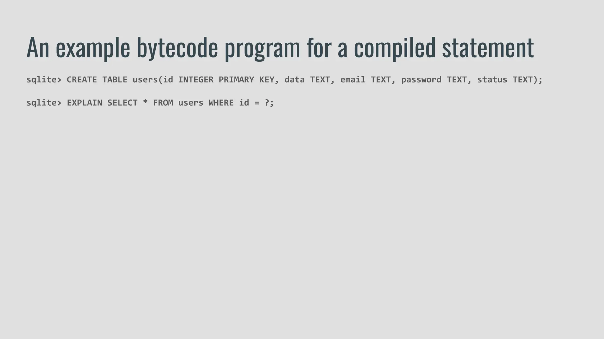 sqlite> CREATE TABLE users(id INTEGER PRIMARY KEY, data TEXT, email TEXT, password TEXT, status TEXT);
sqlite> EXPLAIN SELECT * FROM users WHERE id = ?;
An example bytecode program for a compiled statement
 