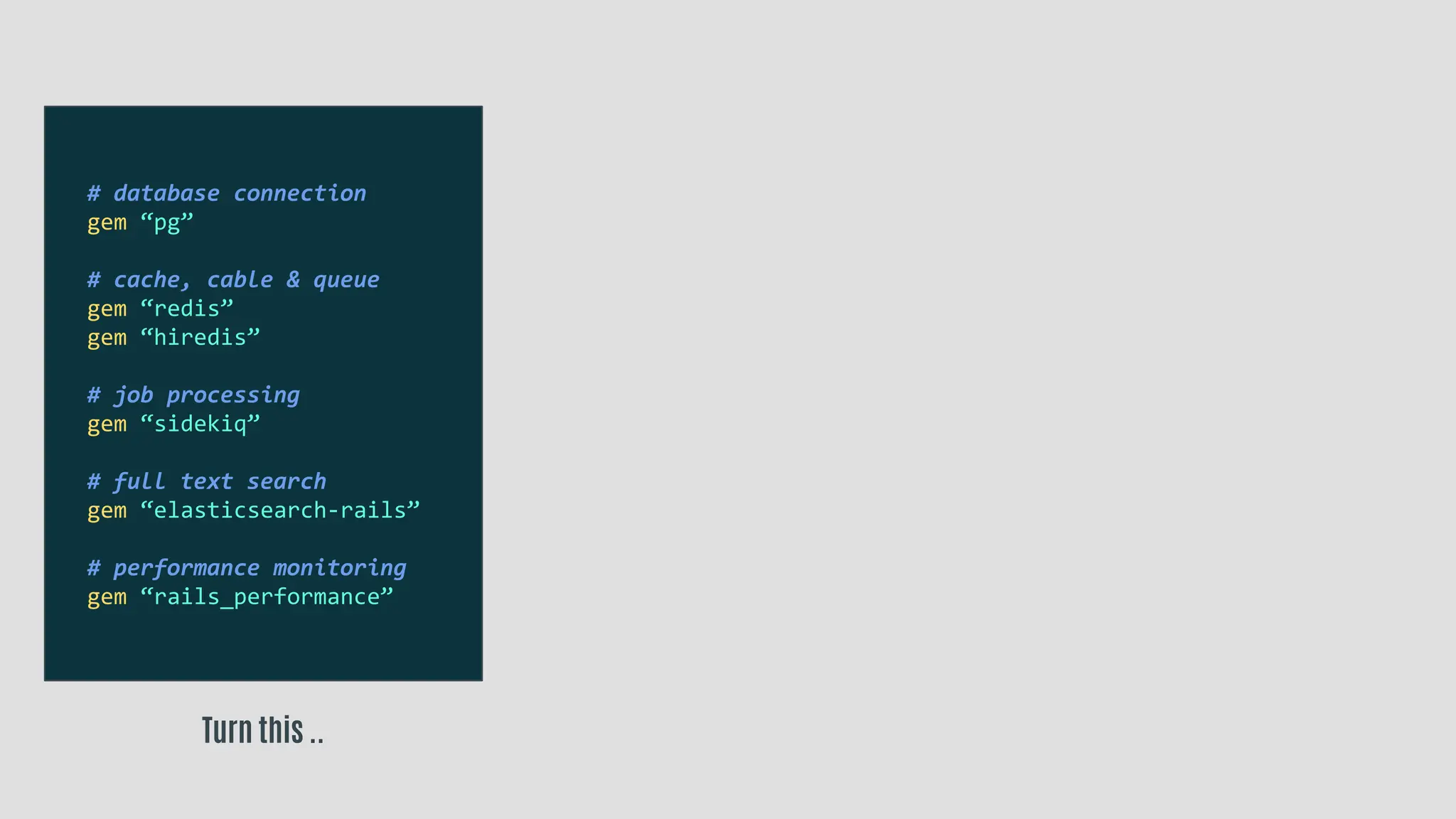 Turn this ..
# database connection
gem “pg”
# cache, cable & queue
gem “redis”
gem “hiredis”
# job processing
gem “sidekiq”
# full text search
gem “elasticsearch-rails”
# performance monitoring
gem “rails_performance”
 