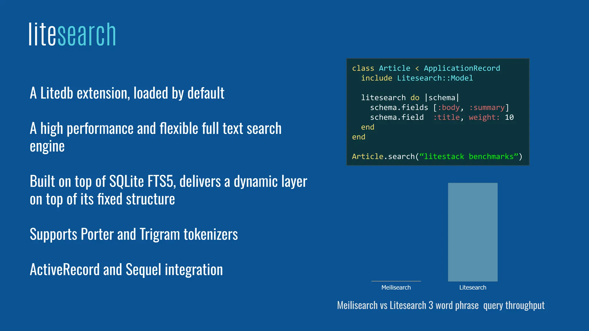 litesearch
A Litedb extension, loaded by default
A high performance and ﬂexible full text search
engine
Built on top of SQLite FTS5, delivers a dynamic layer
on top of its ﬁxed structure
Supports Porter and Trigram tokenizers
ActiveRecord and Sequel integration
class Article < ApplicationRecord
include Litesearch::Model
litesearch do |schema|
schema.fields [:body, :summary]
schema.field :title, weight: 10
end
end
Article.search(“litestack benchmarks”)
Meilisearch vs Litesearch 3 word phrase query throughput
 