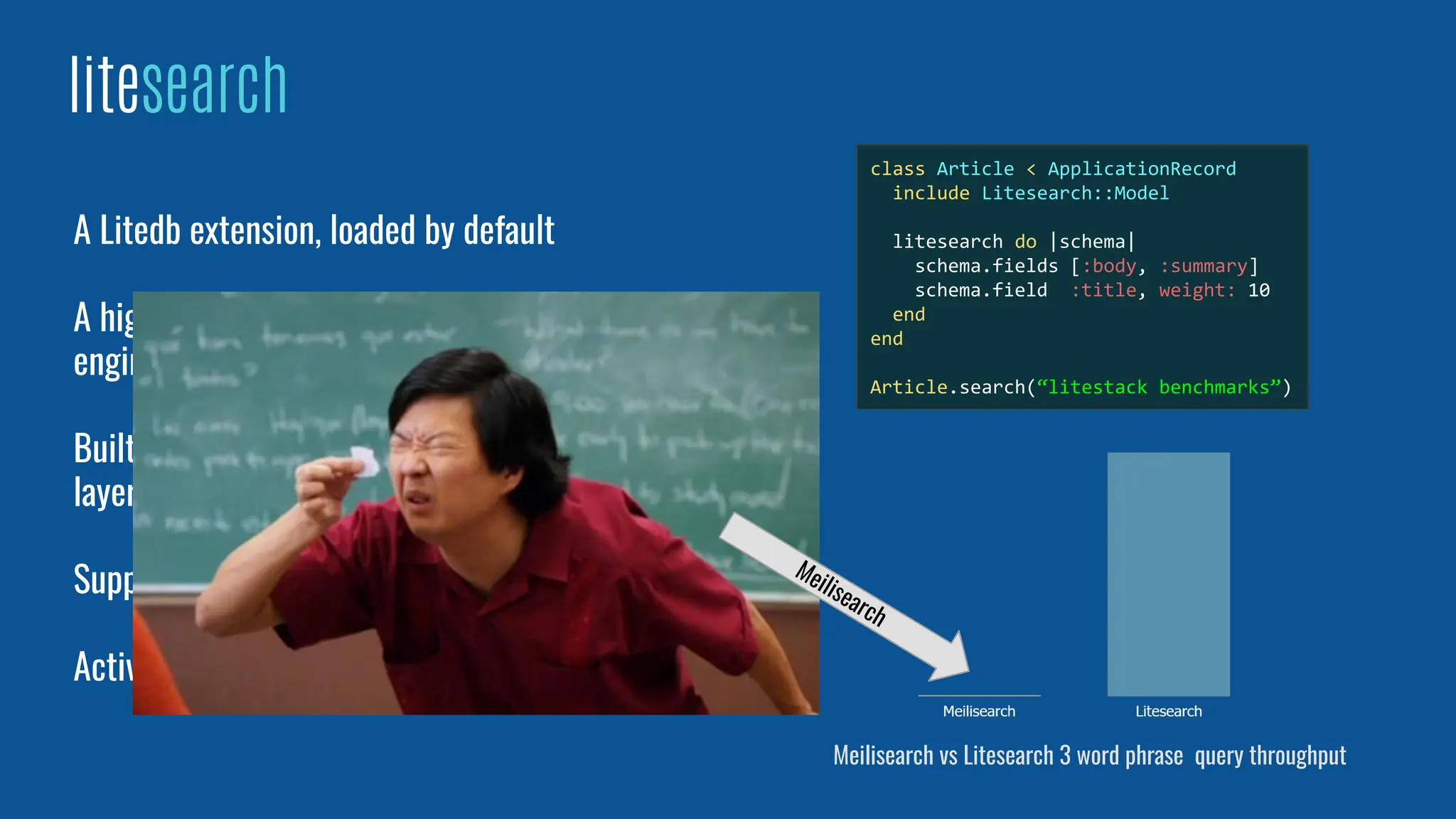 A Litedb extension, loaded by default
A high performance and ﬂexible full text search
engine
Built on top of SQLite’s FTS5, delivers a dynamic
layer on top of its ﬁxed structure
Supports Porter and Trigram tokenizers
ActiveRecord and Sequel integration
litesearch
Meilisearch vs Litesearch 3 word phrase query throughput
Meilisearch
class Article < ApplicationRecord
include Litesearch::Model
litesearch do |schema|
schema.fields [:body, :summary]
schema.field :title, weight: 10
end
end
Article.search(“litestack benchmarks”)
 