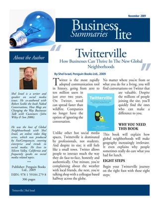 November 2009



                                              Business
                                              Summaries lite

 About the Author                                 Twitterville
                                     How Businesses Can Thrive In The New Global
                                                    Neighborhoods
                                  By Shel Israel, Penguin Books Ltd., 2009

                                       witter is the most rapidly      o matter where you re from or
                                       adopted communication tool what you do for a living you will
                                 in history going from zero to find conversations on witter that
Shel Israel is a writer and      ten million users in                          are valuable      espite
speaker on social media          just over two years                           the millions of people
issues. He co-authored with         n     witter word                          joining the site you ll
Robert Scoble the book Naked     can spread faster than                        quickly find the ones
Conversations, How Blogs are
Changing the Way Businesses      wildfire      ompanies                        who can make a
Talk with Customers (John        no longer have the                            difference to you
Wiley & Son 2006).               option of ignoring the
                                 conversation
                                                                               WHY YOU NEED
He was the host of Global
Neighbourhoods with Shel                                                       THIS BOOK
Israel, an online video blog        nlike other hot social media       his book will explain how
series, which was produced       spaces witterville is dominated global neighborhoods will make
by FastCompany.tv, covering      by professionals not students geography increasingly irrelevant
enterprise and trends in
social media. He lives in
                                   nd despite its size it still feels t even explains why people
Silicon Valley, California and   like a small town witter allows sometimes really do care what you
frequently speaks on social      people to interact much the way had for lunch
media related topics.            they do face to face honestly and
                ***              authentically ne minute you re EIGHT STEPS
  ublisher enguin ooks           complaining about the weather egin your witterville journey
          td                     with local friends the next you re on the right foot with these eight
                                 talking shop with a colleague based steps
                  pages          halfway across the globe


Twitterville | Shel Israel
 