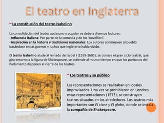 El teatro en Inglaterra~La constitución del teatro IsabelinoLa consolidación del teatro cortesano y popular se debe a diversos factores: Influencia italiana: Por parte de la comedia y de los ‘novellieri’.