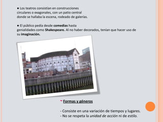 Inspiración en la historia y tradiciones nacionales: Los autores conmueven al pueblo basándose en las guerras y luchas que Inglaterra había vivido.El teatro Isabelino alude al reinado de Isabel I (1559-1603), se conoce el gran ciclo teatral, que gira entorno a la figura de Shakespeare, se extiende al mismo tiempo en que los puritanos del Parlamento disponen el cierre de los teatros. ~ Los teatros y su públicoLas representaciones se realizaban en locales improvisados. Una vez se prohibieron en Londres estas representaciones (1575), se construyen teatros situados en los alrededores. Los teatros más importantes son El cisne y El globo, donde se instala la compañía de Shakespeare.