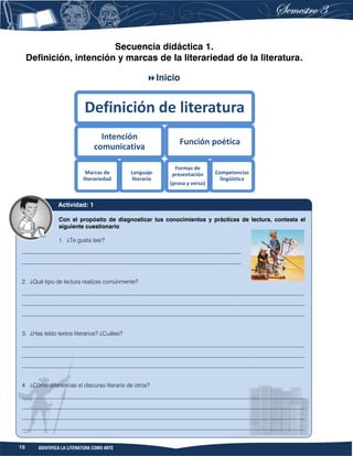 10 IDENTIFICA LA LITERATURA COMO ARTE
Secuencia didáctica 1.
Definición, intención y marcas de la literariedad de la literatura.
Inicio
Definición de literatura
Intención
comunicativa
Marcas de
literariedad
Lenguaje
literario
Función poética
Formas de
presentación
(prosa y verso)
Competencias
lingüística
Con el propósito de diagnosticar tus conocimientos y prácticas de lectura, contesta el
siguiente cuestionario
1. ¿Te gusta leer?
____________________________________________________________________________
____________________________________________________________________________
2. ¿Qué tipo de lectura realizas comúnmente?
__________________________________________________________________________________________________
__________________________________________________________________________________________________
__________________________________________________________________________________________________
3. ¿Has leído textos literarios? ¿Cuáles?
__________________________________________________________________________________________________
__________________________________________________________________________________________________
__________________________________________________________________________________________________
4. ¿Cómo diferencias el discurso literario de otros?
__________________________________________________________________________________________________
__________________________________________________________________________________________________
__________________________________________________________________________________________________
__________________________________________________________________________________________________
Actividad: 1
 