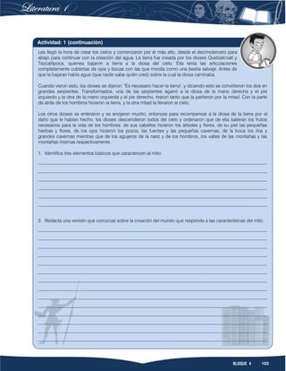103BLOQUE 4
Les llegó la hora de crear los cielos y comenzaron por el más alto, desde el decimotercero para
abajo para continuar con la creación del agua. La tierra fue creada por los dioses Quetzalcoatl y
Tezcatlipoca, quienes bajaron a tierra a la diosa del cielo. Ella tenía las articulaciones
completamente cubiertas de ojos y bocas con las que mordía como una bestia salvaje. Antes de
que la bajaran había agua (que nadie sabe quién creó) sobre la cual la diosa caminaba.
Cuando vieron esto, los dioses se dijeron: "Es necesario hacer la tierra", y diciendo esto se convirtieron los dos en
grandes serpientes. Transformados, una de las serpientes agarró a la diosa de la mano derecha y el pie
izquierdo y la otra de la mano izquierda y el pie derecho, tiraron tanto que la partieron por la mitad. Con la parte
de atrás de los hombros hicieron la tierra, y la otra mitad la llevaron al cielo.
Los otros dioses se enteraron y se enojaron mucho, entonces para recompensar a la diosa de la tierra por el
daño que le habían hecho, los dioses descendieron todos del cielo y ordenaron que de ella salieran los frutos
necesarios para la vida de los hombres: de sus cabellos hicieron los árboles y flores, de su piel las pequeñas
hierbas y flores, de los ojos hicieron los pozos, las fuentes y las pequeñas cavernas, de la boca los ríos y
grandes cavernas mientras que de los agujeros de la nariz y de los hombros, los valles de las montañas y las
montañas mismas respectivamente.
1. Identifica tres elementos básicos que caractericen al mito:
__________________________________________________________________________________________________
__________________________________________________________________________________________________
__________________________________________________________________________________________________
__________________________________________________________________________________________________
__________________________________________________________________________________________________
__________________________________________________________________________________________________
2. Redacta una versión que conozcas sobre la creación del mundo que responda a las características del mito:
__________________________________________________________________________________________________
__________________________________________________________________________________________________
__________________________________________________________________________________________________
__________________________________________________________________________________________________
__________________________________________________________________________________________________
__________________________________________________________________________________________________
__________________________________________________________________________________________________
__________________________________________________________________________________________________
__________________________________________________________________________________________________
__________________________________________________________________________________________________
__________________________________________________________________________________________________
__________________________________________________________________________________________________
__________________________________________________________________________________________________
__________________________________________________________________________________________________
Actividad: 1 (continuación)
 