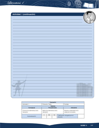117BLOQUE 5
Evaluación
Actividad: 1 Producto: Texto. Puntaje:
Saberes
Conceptual Procedimental Actitudinal
Conoce los elementos de la
narración.
Aplica los elementos de la
narración.
Muestra creatividad en la
redacción de textos.
Autoevaluación
C MC NC Calificación otorgada por el
docente
______________________________________________________________________________________
______________________________________________________________________________________
__________________________________________________________________________________________________
__________________________________________________________________________________________________
__________________________________________________________________________________________________
__________________________________________________________________________________________________
__________________________________________________________________________________________________
__________________________________________________________________________________________________
__________________________________________________________________________________________________
__________________________________________________________________________________________________
__________________________________________________________________________________________________
__________________________________________________________________________________________________
__________________________________________________________________________________________________
__________________________________________________________________________________________________
__________________________________________________________________________________________________
__________________________________________________________________________________________________
__________________________________________________________________________________________________
__________________________________________________________________________________________________
__________________________________________________________________________________________________
__________________________________________________________________________________________________
__________________________________________________________________________________________________
__________________________________________________________________________________________________
__________________________________________________________________________________________________
__________________________________________________________________________________________________
__________________________________________________________________________________________________
__________________________________________________________________________________________________
__________________________________________________________________________________________________
Actividad: 1 (continuación)
 