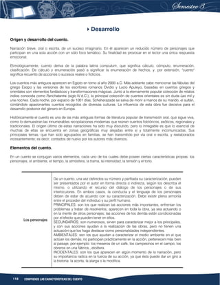 118 COMPRENDE LAS CARACTERÍSTICAS DEL CUENTO
Desarrollo
Origen y desarrollo del cuento.
Narración breve, oral o escrita, de un suceso imaginario. En él aparecen un reducido número de personajes que
participan en una sola acción con un sólo foco temático. Su finalidad es provocar en el lector una única respuesta
emocional.
Etimológicamente, cuento deriva de la palabra latina computum, que significa cálculo, cómputo, enumeración,
clasificación. De cálculo y enumeración pasó a significar la enumeración de hechos, y, por extensión, "cuento"
significa recuento de acciones o sucesos reales o ficticios.
Los cuentos más antiguos aparecen en Egipto en torno al año 2000 a.C. Más adelante cabe mencionar las fábulas del
griego Esopo y las versiones de los escritores romanos Ovidio y Lucio Apuleyo, basadas en cuentos griegos y
orientales con elementos fantásticos y transformaciones mágicas. Junto a la eternamente popular colección de relatos
indios conocida como Panchatantra (siglo IV d.C.), la principal colección de cuentos orientales es sin duda Las mil y
una noches. Cada noche, por espacio de 1001 días, Scheherazade se salva de morir a manos de su marido, el sultán,
contándole apasionantes cuentos recogidos de diversas culturas. La influencia de esta obra fue decisiva para el
desarrollo posterior del género en Europa.
Históricamente el cuento es una de las más antiguas formas de literatura popular de transmisión oral, que sigue viva,
como lo demuestran las innumerables recopilaciones modernas que reúnen cuentos folclóricos, exóticos, regionales y
tradicionales. El origen último de estas narraciones ha sido muy discutido, pero lo innegable es que lo esencial de
muchas de ellas se encuentra en zonas geográficas muy alejadas entre sí y totalmente incomunicadas. Sus
principales temas, que han sido agrupados en familias, se han transmitido por vía oral o escrita, y reelaborados
incesantemente; es decir, contados de nuevo por los autores más diversos.
Elementos del cuento.
En un cuento se conjugan varios elementos, cada uno de los cuales debe poseer ciertas características propias: los
personajes, el ambiente, el tiempo, la atmósfera, la trama, la intensidad, la tensión y el tono.
Los personajes
De un cuento, una vez definidos su número y perfilada su caracterización, pueden
ser presentados por el autor en forma directa o indirecta, según los describa él
mismo, o utilizando el recurso del diálogo de los personajes o de sus
interlocutores. En ambos casos, la conducta y el lenguaje de los personajes
deben de estar de acuerdo con su caracterización. Debe existir plena armonía
entre el proceder del individuo y su perfil humano.
PRINCIPALES: son los que realizan las acciones más importantes, enfrentan los
problemas y tratan de resolverlos; aparecen en toda la obra, ya sea actuando o
en la mente de otros personajes; las acciones de los demás están condicionadas
por el efecto que pueden tener en ellos.
SECUNDARIOS: son numerosos, sirven para caracterizar mejor a los principales,
y con sus acciones ayudan a la realización de las obras, pero no tienen una
actuación que los haga destacar como personalidades independientes.
AMBIENTALES: son los que ayudan a caracterizar el medio ambiente en el que
actúan los demás; no participan prácticamente en la acción, pertenecen más bien
al paisaje; por ejemplo: los meseros de un café, los campesinos en el campo, los
obreros en una fábrica , etcétera.
INCIDENTALES: son los que aparecen en algún momento de la narración, pero
su importancia radica en la fuerza de su acción, ya que ésta puede dar un giro a
la historia: la acorta, la alarga o la modifica.
 