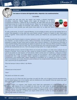 120 COMPRENDE LAS CARACTERÍSTICAS DEL CUENTO
Con base en la lectura del siguiente texto, responde a los cuestionamientos:
Los pocillos.
Los pocillos eran seis: dos rojos, dos negros, dos verdes, y además importados,
irrompibles, modernos. Habían llegado como regalo de Enriqueta, en el último
cumpleaños de Mariana, y desde ese día el comentario de cajón había sido que podía
combinarse la taza de un color con el platillo de otro. "Negro con rojo queda fenomenal",
había sido el consejo estético de Enriqueta. Pero Mariana, en un discreto rasgo de
independencia, había decidido que cada pocillo sería usado con su plato del mismo
color.
"El café ya está pronto. ¿Lo sirvo?", preguntó Mariana. La voz se dirigía al marido, pero los ojos estaban fijos en el
cuñado. Este parpadeó y no dijo nada, pero José Claudio contestó: "Todavía no. Esperá un ratito. Antes quiero
fumar un cigarrillo”. Ahora sí ella miró a José Claudio y pensó, por milésima vez, que aquellos ojos no parecían
de ciego.
La mano de José Claudio empezó a moverse, tanteando el sofá. "¿Qué buscás?", preguntó ella. "El encendedor”.
"A tu derecha”. La mano corrigió el rumbo y halló el encendedor. Con ese temblor que da el continuado afán de
búsqueda, el pulgar hizo girar varias veces la ruedita, pero la llama no apareció. A una distancia ya calculada, la
mano izquierda trataba infructuosamente de registrar la aparición del calor. Entonces Alberto encendió un fósforo
y vino en su ayuda. "¿Por qué no lo tirás?" dijo, con una sonrisa que, como toda sonrisa para ciegos, impregnaba
también las modulaciones de la voz. "No lo tiro porque le tengo cariño. Es un regalo de Mariana”.
Ella abrió apenas la boca y recorrió el labio inferior con la punta de la lengua. Un modo como cualquier otro de
empezar a recordar. Fue en marzo de 1953, cuando él cumplió 35 años y todavía veía. Habían almorzado en
casa de los padres de José Claudio, en Punta Gorda, habían comido arroz con mejillones, y después se habían
ido a caminar por la playa. El le había pasado un brazo por los hombros y ella se había sentido protegida,
probablemente feliz o algo semejante. Habían regresado al apartamento y él la había besado lentamente,
morosamente, como besaba antes. Habían inaugurado el encendedor con un cigarrillo que fumaron a medias.
Ahora el encendedor ya no servía. Ella tenía poca confianza en los conglomerados simbólicos, pero, después de
todo, ¿qué servía aún de aquella época?
"Este mes tampoco fuiste al médico", dijo Alberto.
No”.
"¿Querés que te sea sincero?"
"Claro".
"Me parece una idiotez de tu parte".
"¿Y para qué voy a ir? ¿Para oírle decir que tengo una salud de roble, que mi hígado funciona admirablemente,
que mi corazón golpea con el ritmo debido, que mis intestinos son una maravilla? ¿Para eso querés que vaya?
Estoy podrido de mi notable salud sin ojos".
La época anterior a la ceguera, José Claudio nunca había sido especialista en la exteriorización de sus
emociones, pero Mariana no se ha olvidado de cómo era ese rostro antes de adquirir esta tensión, este
resentimiento. Su matrimonio había tenido buenos momentos, eso no podía ni quería ocultarlo. Pero cuando
estalló el infortunio, él se había negado a valorar su amparo, a refugiarse en ella. Todo su orgullo se concentró en
un silencio terrible, testarudo, un silencio que seguía siendo tal, aun cuando se rodeara de palabras. José
Claudio había dejado de hablar de sí.
Actividad: 2
 