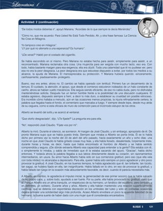 121BLOQUE 5
"De todos modos deberías ir", apoyó Mariana. "Acordate de lo que siempre te decía Menéndez”.
"Cómo no, que me acuerdo: Para Usted No Está Todo Perdido. Ah, y otra frase famosa: La Ciencia
No Cree en Milagros.
Yo tampoco creo en milagros”.
"¿Y por qué no aferrarte a una esperanza? Es humano”.
"¿De veras?" Habló por el costado del cigarrillo.
Se había escondido en sí mismo. Pero Mariana no estaba hecha para asistir, simplemente para asistir, a un
reconcentrado. Mariana reclamaba otra cosa. Una mujercita para ser exigida con mucho tacto, eso era. Con
todo, había bastante margen para esa exigencia; ella era dúctil. Toda una calamidad que él no pudiese ver; pero
esa no era la peor desgracia. La peor desgracia era que estuviese dispuesto a evitar, por todos los medios a su
alcance, la ayuda de Mariana. El menospreciaba su protección. Y Mariana hubiera querido -sinceramente,
cariñosamente, piadosamente- protegerlo.
Bueno, eso era antes; ahora no. El cambio se había operado con lentitud. Primero fue un decaimiento de la
ternura. El cuidado, la atención, el apoyo, que desde el comienzo estuvieron rodeados de un halo constante de
cariño, ahora se habían vuelto mecánicos. Ella seguía siendo eficiente, de eso no cabía duda, pero no disfrutaba
manteniéndose solícita. Después fue un temor horrible frente a la posibilidad de una discusión cualquiera. El
estaba agresivo, dispuesto siempre a herir, a decir lo más duro, a establecer su crueldad sin posible retroceso.
Era increíble cómo hallaba a menudo, aún en las ocasiones menos propicias, la injuria refinadamente certera, la
palabra que llegaba hasta el fondo, el comentario que marcaba a fuego. Y siempre desde lejos, desde muy atrás
de su ceguera, como si esta oficiara de muro de contención para el incómodo estupor de los otros.
Alberto se levantó del sofá y se acercó al ventanal.
"Que otoño desgraciado", dijo, "¿Te fijaste?" La pregunta era para ella.
"No", respondió José Claudio. "Fijate vos por mí”.
Alberto la miró. Durante el silencio, se sonrieron. Al margen de José Claudio, y sin embargo, apropósito de él. De
pronto Mariana supo que se había puesto linda. Siempre que miraba a Alberto se ponía linda. Él se lo había
dicho por primera vez la noche del 23 de abril del año pasado, hacía exactamente un año y ocho días: una
noche en que José Claudio le había gritado cosas muy feas, y ella había llorado, desalentada, torpemente triste,
durante horas y horas, es decir, hasta que había encontrado el hombro de Alberto y se había sentido
comprendida y segura. ¿De dónde extraería Alberto esa capacidad para entender a la gente? Ella estaba con él,
o simplemente lo miraba, y sabía de inmediato que él la estaba sacando del apuro. "Gracias", había dicho
entonces. Y todavía ahora la palabra llegaba a sus labios directamente desde su corazón, sin razonamientos
intermediarios, sin usura. Su amor hacia Alberto había sido en sus comienzos gratitud, pero eso (que ella veía
con toda nitidez) no alcanzaba a depreciarlo. Para ella, querer había sido siempre un poco agradecer y otro poco
provocar la gratitud. A José Claudio, en los buenos tiempos, le había agradecido que él, tan brillante, tan lúcido,
tan sagaz, se hubiera fijado en ella, tan insignificante. Había fallado en lo otro, en eso de provocar la gratitud, y
había fallado tan luego en la ocasión más absurdamente favorable, es decir, cuando él parecía necesitarla más.
A Alberto, en cambio, le agradecía el impulso inicial, la generosidad de ese primer socorro que la había salvado
de su propio caos, y, sobre todo, ayudado a ser fuerte. Por su parte, ella había provocado su gratitud, claro que
sí. Porque Alberto era un alma tranquila, un respetuoso de su hermano, un fanático del equilibrio, pero también, y
en definitiva, un solitario. Durante años y años, Alberto y ella habían mantenido una relación superficialmente
cariñosa, que se detenía con espontánea discreción en los umbrales del tuteo y sólo en contadas ocasiones
dejaba entrever una solidaridad algo más profunda. Acaso Alberto envidiara un poco la aparente felicidad de su
hermano, la buena suerte de haber dado con una mujer que él consideraba encantadora.
Actividad: 2 (continuación)
 