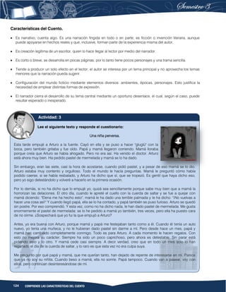 124 COMPRENDE LAS CARACTERÍSTICAS DEL CUENTO
Características del Cuento.
 Es narrativo, cuenta algo. Es una narración fingida en todo o en parte; es ficción o invención literaria, aunque
puede apoyarse en hechos reales y que, inclusive, forman parte de la experiencia misma del autor.
 Es creación legítima de un escritor, quien lo hace llegar al lector por medio del narrador.
 Es corto o breve, se desarrolla en pocas páginas; por lo tanto tiene pocos personajes y una trama sencilla.
 Tiende a producir un solo efecto en el lector; el autor se interesa por un tema principal y no aprovecha los temas
menores que la narración pueda sugerir.
 Configuración del mundo ficticio mediante elementos diversos: ambientes, épocas, personajes. Esto justifica la
necesidad de emplear distintas formas de expresión.
 El narrador cierra el desarrollo de su tema central mediante un oportuno desenlace, el cual, según el caso, puede
resultar esperado o inesperado.
Lee el siguiente texto y responde el cuestionario:
Una niña perversa.
Esta tarde empujé a Arturo a la fuente. Cayó en ella y se puso a hacer "gluglú" con la
boca, pero también gritaba y fue oído. Papá y mamá llegaron corriendo. Mamá lloraba
porque creía que Arturo se había ahogado. Pero no era así. Ha venido el doctor. Arturo
está ahora muy bien. Ha pedido pastel de mermelada y mamá se lo ha dado.
Sin embargo, eran las siete, casi la hora de acostarse, cuando pidió pastel, y a pesar de eso mamá se lo dio.
Arturo estaba muy contento y orgulloso. Todo el mundo le hacía preguntas. Mamá le preguntó cómo había
podido caerse, si se había resbalado, y Arturo ha dicho que sí, que se tropezó. Es gentil que haya dicho eso,
pero yo sigo detestándolo y volveré a hacerlo en la primera ocasión.
Por lo demás, si no ha dicho que lo empujé yo, quizá sea sencillamente porque sabe muy bien que a mamá la
horrorizan las delaciones. El otro día, cuando le apreté el cuello con la cuerda de saltar y se fue a quejar con
mamá diciendo: "Elena me ha hecho esto", mamá le ha dado una terrible palmada y le ha dicho: "¡No vuelvas a
hacer una cosa así!" Y cuando llegó papá, ella se lo ha contado, y papá también se puso furioso. Arturo se quedó
sin postre. Por eso comprendió. Y esta vez, como no ha dicho nada, le han dado pastel de mermelada. Me gusta
enormemente el pastel de mermelada: se lo he pedido a mamá yo también, tres veces, pero ella ha puesto cara
de no oírme. ¿Sospechará que yo fui la que empujó a Arturo?
Antes, yo era buena con Arturo, porque mamá y papá me festejaban tanto como a él. Cuando él tenía un auto
nuevo, yo tenía una muñeca, y no le hubieran dado pastel sin darme a mí. Pero desde hace un mes, papá y
mamá han cambiado completamente conmigo. Todo es para Arturo. A cada momento le hacen regalos. Con
esto no mejora su carácter. Siempre ha sido un poco caprichoso, pero ahora es detestable. Sin parar está
pidiendo esto y lo otro. Y mamá cede casi siempre. A decir verdad, creo que en todo un mes solo lo han
regañado el día de la cuerda de saltar, y lo raro es que esta vez no era culpa suya.
Me pregunto por qué papá y mamá, que me querían tanto, han dejado de repente de interesarse en mí. Parece
que ya no soy su niñita. Cuando beso a mamá, ella no sonríe. Papá tampoco. Cuando van a pasear, voy con
ellos, pero continúan desinteresándose de mí.
Actividad: 3
 