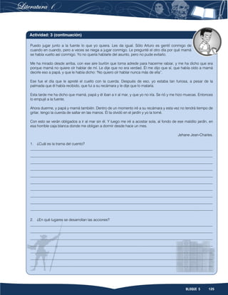 125BLOQUE 5
Puedo jugar junto a la fuente lo que yo quiera. Les da igual. Sólo Arturo es gentil conmigo de
cuando en cuando, pero a veces se niega a jugar conmigo. Le pregunté el otro día por qué mamá
se había vuelto así conmigo. Yo no quería hablarle del asunto, pero no pude evitarlo.
Me ha mirado desde arriba, con ese aire burlón que toma adrede para hacerme rabiar, y me ha dicho que era
porque mamá no quiere oír hablar de mí. Le dije que no era verdad. Él me dijo que sí, que había oído a mamá
decirle eso a papá, y que le había dicho: "No quiero oír hablar nunca más de ella”.
Ese fue el día que le apreté el cuello con la cuerda. Después de eso, yo estaba tan furiosa, a pesar de la
palmada que él había recibido, que fui a su recámara y le dije que lo mataría.
Esta tarde me ha dicho que mamá, papá y él iban a ir al mar, y que yo no iría. Se rió y me hizo muecas. Entonces
lo empujé a la fuente.
Ahora duerme, y papá y mamá también. Dentro de un momento iré a su recámara y esta vez no tendrá tiempo de
gritar, tengo la cuerda de saltar en las manos. Él la olvidó en el jardín y yo la tomé.
Con esto se verán obligados a ir al mar sin él. Y luego me iré a acostar sola, al fondo de ese maldito jardín, en
esa horrible caja blanca donde me obligan a dormir desde hace un mes.
Jehane Jean-Charles.
1. ¿Cuál es la trama del cuento?
__________________________________________________________________________________________________
__________________________________________________________________________________________________
__________________________________________________________________________________________________
__________________________________________________________________________________________________
__________________________________________________________________________________________________
__________________________________________________________________________________________________
__________________________________________________________________________________________________
__________________________________________________________________________________________________
__________________________________________________________________________________________________
__________________________________________________________________________________________________
2. ¿En qué lugares se desarrollan las acciones?
__________________________________________________________________________________________________
__________________________________________________________________________________________________
__________________________________________________________________________________________________
__________________________________________________________________________________________________
__________________________________________________________________________________________________
__________________________________________________________________________________________________
__________________________________________________________________________________________________
Actividad: 3 (continuación)
 