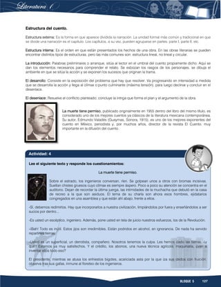 127BLOQUE 5
Estructura del cuento.
Estructura externa: Es la forma en que aparece dividida la narración. La unidad formal más común y tradicional en que
se divide una narración es el capítulo. Los capítulos, a su vez, pueden agruparse en partes: parte I, parte II, etc.
Estructura interna: Es el orden en que están presentados los hechos de una obra. En las obras literarias se pueden
encontrar distintos tipos de estructuras, pero las más comunes son: estructura lineal, no lineal y circular.
La introducción: Palabras preliminares o arranque, sitúa al lector en el umbral del cuento propiamente dicho. Aquí se
dan los elementos necesarios para comprender el relato. Se esbozan los rasgos de los personajes, se dibuja el
ambiente en que se sitúa la acción y se exponen los sucesos que originan la trama.
El desarrollo: Consiste en la exposición del problema que hay que resolver. Va progresando en intensidad a medida
que se desarrolla la acción y llega al clímax o punto culminante (máxima tensión), para luego declinar y concluir en el
desenlace.
El desenlace: Resuelve el conflicto planteado; concluye la intriga que forma el plan y el argumento de la obra.
La muerte tiene permiso, publicado originalmente en 1955 dentro del libro del mismo título, es
considerado uno de los mejores cuentos ya clásicos de la literatura mexicana contemporánea.
Su autor, Edmundo Valadés (Guaymas, Sonora, 1915), es uno de los mejores exponentes del
cuento en México, periodista y, por muchos años, director de la revista El Cuento, muy
importante en la difusión del cuento.
Lee el siguiente texto y responde los cuestionamientos:
La muerte tiene permiso.
Sobre el estrado, los ingenieros conversan, ríen. Se golpean unos a otros con bromas incisivas.
Sueltan chistes gruesos cuyo clímax es siempre áspero. Poco a poco su atención se concentra en el
auditorio. Dejan de recordar la última juerga, las intimidades de la muchacha que debutó en la casa
de recreo a la que son asiduos. El tema de su charla son ahora esos hombres, ejidatarios
congregados en una asamblea y que están ahí abajo, frente a ellos.
-Sí, debemos redimirlos. Hay que incorporarlos a nuestra civilización, limpiándolos por fuera y enseñándolos a ser
sucios por dentro...
-Es usted un escéptico, ingeniero. Además, pone usted en tela de juicio nuestros esfuerzos, los de la Revolución.
-¡Bah! Todo es inútil. Estos jijos son irredimibles. Están podridos en alcohol, en ignorancia. De nada ha servido
repartirles tierras.
-Usted es un superficial, un derrotista, compañero. Nosotros tenemos la culpa. Les hemos dado las tierras, ¿y
qué? Estamos ya muy satisfechos. Y el crédito, los abonos, una nueva técnica agrícola, maquinaria, ¿van a
inventar ellos todo eso?
El presidente, mientras se atusa los enhiestos bigotes, acariciada asta por la que iza sus dedos con fruición,
observa tras sus gafas, inmune al floreteo de los ingenieros.
Actividad: 4
 