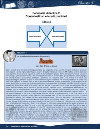 134 COMPRENDE LAS CARACTERÍSTICAS DEL CUENTO
Secuencia didáctica 2.
Contextualidad e intertextualidad.
Inicio
Nivel contextual Intertextualidad
Lee el siguiente texto y resuelve el cuestionario:
Juan Rulfo (El llano en llamas).
Estoy sentado junto a la alcantarilla aguardando a que salgan las ranas. Anoche, mientras estábamos cenando,
comenzaron a armar el gran alboroto y no pararon de cantar hasta que amaneció. Mi madrina también dice eso:
que la gritería de las ranas le espantó el sueño. Y ahora ella bien quisiera dormir. Por eso me mandó a que me
sentara aquí, junto a la alcantarilla, y me pusiera con una tabla en la mano para que cuanta rana saliera a pegar
de brincos afuera, la apalcuachara a tablazos... Las ranas son verdes de todo a todo, menos en la panza. Los
sapos son negros. También los ojos de mi madrina son negros. Las ranas son buenas para hacer de comer con
ellas. Los sapos no se comen; pero yo me los he comido también, aunque no se coman, y saben igual que las
ranas. Felipa es la que dice que es malo comer sapos. Felipa tiene los ojos verdes como los ojos de los gatos.
Ella es la que me da de comer en la cocina cada vez que me toca comer. Ella no quiere que yo perjudique a las
ranas. Pero a todo esto, es mi madrina la que me manda a hacer las cosas... Yo quiero más a Felipa que a mi
madrina. Pero es mi madrina la que saca el dinero de su bolsa para que Felipa compre todo lo de la comedera.
Felipa sólo se está en la cocina arreglando la comida de los tres. No hace otra cosa desde que yo la conozco. Lo
de lavar los trastes a mí me toca. Lo de acarrear leña para prender el fogón también a mí me toca. Luego es mi
madrina la que nos reparte la comida. Después de comer ella, hace con sus manos dos montoncitos, uno para
Felipa y otro para mí. Pero a veces Felipa no tiene ganas de comer y entonces son para mí los dos montoncitos.
Por eso quiero yo a Felipa, porque yo siempre tengo hambre y no me lleno nunca, ni aun comiéndome la comida
de ella. Aunque digan que uno se llena comiendo, yo sé bien que no me lleno por más que coma todo lo que me
den. Y Felipa también sabe eso... Dicen en la calle que yo estoy loco porque jamás se me acaba el hambre. Mi
madrina ha oído que eso dicen. Yo no lo he oído. Mi madrina no me deja salir solo a la calle. Cuando me saca a
dar la vuelta es para llevarme a la iglesia a oír misa. Allí me acomoda cerquita de ella y me amarra las manos con
las barbas de su rebozo. Yo no sé por qué me amarra mis manos; pero dice que porque dizque luego hago
locuras. Un día inventaron que yo andaba ahorcando a alguien; que le apreté el pescuezo a una señora nada
más por nomás. Yo no me acuerdo. Pero, a todo esto, es mi madrina la que dice lo que yo hago y ella nunca
anda con mentiras. Cuando me llama a comer, es para darme mi parte de comida, y no como otra gente que me
invitaba a comer con ellos y luego que me les acercaba me apedreaban hasta hacerme correr sin comida ni
nada. No, mi madrina me trata bien. Por eso estoy contento en su casa. Además, aquí vive Felipa.
Actividad: 1
 