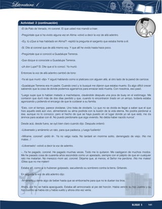 141BLOQUE 5
-El de Palo de Venado, mi coronel. El que usted nos mandó a traer.
-Pregúntale que si ha vivido alguna vez en Alima -volvió a decir la voz de allá adentro.
-¡Ey, tú ¿Que si has habitado en Alima?! -repitió la pregunta el sargento que estaba frente a él.
-Sí. Dile al coronel que de allá mismo soy. Y que allí he vivido hasta hace poco.
-Pregúntale que si conoció a Guadalupe Terreros.
-Que dizque si conociste a Guadalupe Terreros.
-¿A don Lupe? Sí. Dile que sí lo conocí. Ya murió.
Entonces la voz de allá adentro cambió de tono:
-Ya sé que murió -dijo- Y siguió hablando como si platicara con alguien allá, al otro lado de la pared de carrizos:
-Guadalupe Terreros era mi padre. Cuando crecí y lo busqué me dijeron que estaba muerto. Es algo difícil crecer
sabiendo que la cosa de donde podemos agarrarnos para enraizar está muerta. Con nosotros, eso pasó.
"Luego supe que lo habían matado a machetazos, clavándole después una pica de buey en el estómago. Me
contaron que duró más de dos días perdido y que, cuando lo encontraron tirado en un arroyo, todavía estaba
agonizando y pidiendo el encargo de que le cuidaran a su familia.
"Esto, con el tiempo, parece olvidarse. Uno trata de olvidarlo. Lo que no se olvida es llegar a saber que el que
hizo aquello está aún vivo, alimentando su alma podrida con la ilusión de la vida eterna. No podría perdonar a
ése, aunque no lo conozco; pero el hecho de que se haya puesto en el lugar donde yo sé que está, me da
ánimos para acabar con él. No puedo perdonarle que siga viviendo. No debía haber nacido nunca".
Desde acá, desde fuera, se oyó bien claro cuando dijo. Después ordenó:
-¡Llévenselo y amárrenlo un rato, para que padezca, y luego fusílenlo!
-¡Mírame, coronel! -pidió él-. Ya no valgo nada. No tardaré en morirme solito, derrengado de viejo. ¡No me
mates...!
-¡Llévenselo! -volvió a decir la voz de adentro.
-...Ya he pagado, coronel. He pagado muchas veces. Todo me lo quitaron. Me castigaron de muchos modos.
Me he pasado cosa de cuarenta años escondido como un apestado, siempre con el pálpito de que en cualquier
rato me matarían. No merezco morir así, coronel. Déjame que, al menos, el Señor me perdone. ¡No me mates!
¡Diles que no me maten!
Estaba allí, como si lo hubieran golpeado, sacudiendo su sombrero contra la tierra. Gritando.
En seguida la voz de allá adentro dijo:
-Amárrenlo y denle algo de beber hasta que se emborrache para que no le duelan los tiros.
Ahora, por fin, se había apaciguado. Estaba allí arrinconado al pie del horcón. Había venido su hijo Justino y su
hijo Justino se había ido y había vuelto y ahora otra vez venía.
Actividad: 2 (continuación)
 