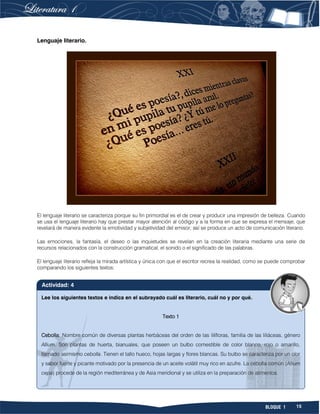 15BLOQUE 1
Lenguaje literario.
El lenguaje literario se caracteriza porque su fin primordial es el de crear y producir una impresión de belleza. Cuando
se usa el lenguaje literario hay que prestar mayor atención al código y a la forma en que se expresa el mensaje, que
revelará de manera evidente la emotividad y subjetividad del emisor; así se produce un acto de comunicación literario.
Las emociones, la fantasía, el deseo o las inquietudes se revelan en la creación literaria mediante una serie de
recursos relacionados con la construcción gramatical, el sonido o el significado de las palabras.
El lenguaje literario refleja la mirada artística y única con que el escritor recrea la realidad, como se puede comprobar
comparando los siguientes textos:
Lee los siguientes textos e indica en el subrayado cuál es literario, cuál no y por qué.
Texto 1
Cebolla: Nombre común de diversas plantas herbáceas del orden de las lilifloras, familia de las liliáceas, género
Allium. Son plantas de huerta, bianuales, que poseen un bulbo comestible de color blanco, rojo o amarillo,
llamado asimismo cebolla. Tienen el tallo hueco, hojas largas y flores blancas. Su bulbo se caracteriza por un olor
y sabor fuerte y picante motivado por la presencia de un aceite volátil muy rico en azufre. La cebolla común (Allium
cepa) procede de la región mediterránea y de Asia meridional y se utiliza en la preparación de alimentos.
Actividad: 4
 