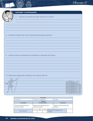 150 COMPRENDE LAS CARACTERÍSTICAS DEL CUENTO
Evaluación
Actividad: 4 Producto: Cuestionario. Puntaje:
Saberes
Conceptual Procedimental Actitudinal
Conoce los elementos que
forman el cuento.
Reconoce los elementos que
forman el cuento.
Valora el cuento como texto
artístico.
Autoevaluación
C MC NC Calificación otorgada por el
docente
7. ¿Cuál es el momento de mayor tensión en el cuento?
_____________________________________________________________________________________
_____________________________________________________________________________________
__________________________________________________________________________________________________
__________________________________________________________________________________________________
__________________________________________________________________________________________________
8. Describe el lugar donde inicia el relato ¿qué personajes aparecen?
__________________________________________________________________________________________________
__________________________________________________________________________________________________
__________________________________________________________________________________________________
__________________________________________________________________________________________________
__________________________________________________________________________________________________
__________________________________________________________________________________________________
9. Anota los hechos importantes que constituyen el desarrollo de la trama.
__________________________________________________________________________________________________
__________________________________________________________________________________________________
__________________________________________________________________________________________________
__________________________________________________________________________________________________
__________________________________________________________________________________________________
__________________________________________________________________________________________________
10. Selecciona un personaje, analízalo y da tu opinión sobre él.
__________________________________________________________________________________________________
__________________________________________________________________________________________________
__________________________________________________________________________________________________
__________________________________________________________________________________________________
__________________________________________________________________________________________________
__________________________________________________________________________________________________
Actividad: 4 (continuación)
 