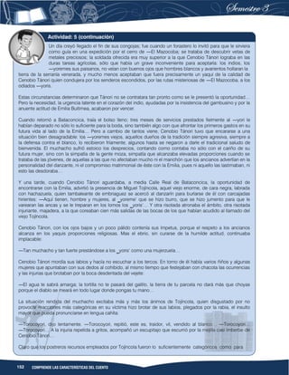 152 COMPRENDE LAS CARACTERÍSTICAS DEL CUENTO
Un día creyó llegado el fin de sus congojas; fue cuando un forastero lo invitó para que le sirviera
como guía en una expedición por el cerro de ―El Mazocoba; se trataba de descubrir vetas de
metales preciosos; la soldada ofrecida era muy superior a la que Cenobio Tánori lograba en las
duras tareas agrícolas, sólo que había un grave inconveniente para aceptarla: los indios, los
―yoremes sus paisanos, no veían con buenos ojos que hombres blancos y avarientos hollaran la
tierra de la serranía venerada, y mucho menos aceptaban que fuera precisamente un yaqui de la calidad de
Cenobio Tánori quien condujera por los senderos escondidos, por las rutas misteriosas de ―El Mazocoba, a los
odiados ―yoris.
Estas circunstancias determinaron que Tánori no se contratara tan pronto como se le presentó la oportunidad…
Pero la necesidad, la urgencia latente en el corazón del indio, ayudadas por la insistencia del gambusino y por la
anuente actitud de Emilia Buitimea, acabaron por vencer.
Cuando retornó a Bataconcica, traía el bolso lleno; tres meses de servicios prestados fielmente al ―yori le
habían deparado no sólo lo suficiente para la boda, sino también algo con que afrontar los primeros gastos en su
futura vida al lado de la Emilia… Pero a cambio de tantos viene, Cenobio Tánori tuvo que encararse a una
situación bien desagradable: los ―yoremes viejos, aquellos dueños de la tradición siempre agresiva, siempre a
la defensa contra el blanco, lo recibieron fríamente, algunos hasta se negaron a darle el tradicional saludo de
bienvenida. El muchacho sufrió estoico los desprecios, contando como contaba no sólo con el cariño de su
futura mujer, sino con la simpatía de la gente moza, simpatía que alcanzaba elevadas proporciones cuando se
trataba de las jóvenes, de aquellas a las que no afectaban mucho ni el manchón que los ancianos advertían en la
personalidad del danzante, ni el compromiso matrimonial de éste con la Emilia, pues ni aquello las lastimaban, ni
esto las desdoraba…
Y una tarde, cuando Cenobio Tánori aguardaba, a media Calle Real de Bataconcica, la oportunidad de
encontrarse con la Emilia, advirtió la presencia de Miguel Tojíncola, aquel viejo enorme, de cara negra, labrada
con hachazuela, quien tambaleante de embriaguez se acercó al danzarín para burlarse de él con carcajadas
hirientes: ―Aquí tienen, hombre y mujeres, al ‗yoreme‘ que se hizo burro, que se hizo jumento para que le
varearan las ancas y se le treparan en los lomos los ‗yoris‘… Y otra risotada atronaba el ámbito, otra risotada
injuriante, majadera, a la que coreaban cien más salidas de las bocas de los que habían acudido al llamado del
viejo Tojíncola.
Cenobio Tánori, con los ojos bajos y un poco pálido contenía sus ímpetus, porque el respeto a los ancianos
alcanza en los yaquis proporciones religiosas. Mas el ebrio, sin curarse de la humilde actitud, continuaba
implacable:
―Tan muchacho y tan fuerte prestándose a los ‗yoris‘ como una mujerzuela…
Cenobio Tánori mordía sus labios y hacía no escuchar a los tercos. En torno de él había varios ñiños y algunas
mujeres que apuntaban con sus dedos al cohibido, al mismo tiempo que festejaban con chacota las ocurrencias
y las injurias que brotaban por la boca desdentada del vejete:
―El agua te sabrá amarga; la tortilla no te pasará del galillo, la tierra de tu parcela no dará más que choyas
porque el diablo se meará en todo lugar donde pongas tu mano…
La situación rendida del muchacho excitaba más y más los ánimos de Tojíncola, quien disgustado por no
provocar reacciones más categóricas en su víctima hizo brotar de sus labios, plegados por la rabia, el insulto
mayor que pueda pronunciarse en lengua cahíta:
―Torocoyori, dijo lentamente. ―Torocoyori, repitió, este es, traidor, vil, vendido al blanco… ―Torocoyori…
―Torocoyori… A la injuria repetida a gritos, acompañó un escupitajo que escurrió por la mejilla casi imberbe de
Cenobio Tánori…
Claro que los postreros recursos empleados por Tojíncola fueron lo suficientemente categóricos como para
Actividad: 5 (continuación)
 