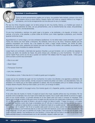 164 COMPRENDE LAS CARACTERÍSTICAS DE LA NOVELA
Como no tenía pensamientos jugaba con la tierra, me gustaba harto tentarla, porque a los cinco
años todavía vemos la tierra blanca. Nuestro Señor hizo toda su creación blanca a su imagen y
semejanza, y se ha ido ennegreciendo con los años por el uso y la maldad.
Por eso los niños chiquitos juegan con la tierra porque la ven muy bonita, blanca, y a medida que crecen el
demonio se va apoderando de ellos, de sus pensamientos y les va transformando las cosas, ensuciándolas,
cambiándoles el color, encharcándoselas.
Yo era muy hombrada y siempre me gustó jugar a la guerra, a las pedradas, a la rayuela, al trompo, a las
canicas, a la lucha, a las patadas, a puras cosas de hombre, puro matar lagartijas a piedrazos, puro reventar
iguanas contra las rocas.
Agujerábamos un carrizo largo y con esa cerbatana cazábamos: no me dolía matar a esos animalitos, ¿por qué?
Todos nos hemos de morir tarde o temprano. No entiendo cómo era yo de chica. Tampoco dejaba que los
pajaritos empollaran sus huevos; iba y les bajaba los nidos y luego vendía huevitos, por fichas de plato,
tepalcates de barro rotos, pedacitos de colores que eran los reales y los medios, las cuartillas, las pesetas y los
tlacos, porque esas monedas se usaban entonces.
Luego hacía una lumbrada y tatemaba las iguanas chiquitas y ya que tronaban, con un cuchillo les raspaba la
cáscara, las abría, les sacaba las tripas, les ponía dizque sal y llamaba yo a los muchachos: “¡A comer! ¡A
comer! ¡Éjele! Pues ¿cómo se me van a quedar con hambre? ¡No faltaba más! Pa´luego es tarde...! Ellos ¿pues
cómo se iban a comer esa cochinada?
—¡Eso no se vale!
—¡Éjele! ¡Éjele!
—¡Tramposa! ¡Cochina!
—Lero, lero, tendelero...
Y me echaba a correr. Y ellos tras de mí. A nadie le gusta que lo engañen.
Luego que ya me cansaba de jugar con los muchachos me subía a los árboles y los agarraba a piedrazos. Me
trepaba a las ramas a hacer averías, nomás a buscar la manera de pelear con todos. Los descalabraba, iban y le
avisaban a mi mamá que yo les había quebrado la cabeza, ella me aconsejaba pero yo no estaba sosiega. Era
incapaz desde chiquilla. Ahora ya todo acabó, ya no sirvo, ya no tengo el diablo.
Mi mamá no me regañó ni me pegó nunca. Era morena igual a mí, chaparrita, gorda y cuando se murió nunca
volví a jugar.
A los ocho días de muerta mi mamá, mi papá se buscó otra mujer; aquella señora era muy tomadora. No me
acuerdo cómo se llamaba. Era una mujer como todas las mujeres. Eso sí quién sabe dónde la conoció mi papá,
pero la tuvo mucho tiempo. La primera semana le di dos reales para que fuera a comprar el mandado. Ésta
quería que le dieran el dinero a ella pero como mi papá nos dijo que era una criada para cuidarnos a Emiliano y a
mí, yo me hice cargo de recibir el dinero y de que la criada me diera el vuelto. Y luego me abracé a mi papá,
porque ¿por qué iba a venir otra mujer a acostarse con él? ¿Si era mi mamá la que dormía con él? Aunque yo
estaba chica, ya traía la malicia dentro y a pesar de haberme criado en un pueblo pensé: “¿Por qué otra gente se
va a acostar con mi padre?” ¡Va! Si en un pueblo cada quien vive en su casa, ¿cómo trae uno esa inteligencia?
¿Quién le aconseja a uno? Entonces ése es un don que viene de nacencia, ya es cosa que lleva uno adentro. Yo
sería ventajosa o no sé, pero no admitía a la mujer y claro que eso le disgustaba. Yo dormía con mi papá, pero
como es tierra caliente, nos tendíamos en una hamaca, y nunca dejé que se fuera a acostar con la mujer ésa.
Entonces ella empezó a emborracharse con lo del mandado, váyase a saber por qué.
Actividad: 2 (continuación)
 